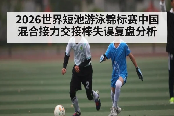 2026世界短池游泳锦标赛中国混合接力交接棒失误复盘分析